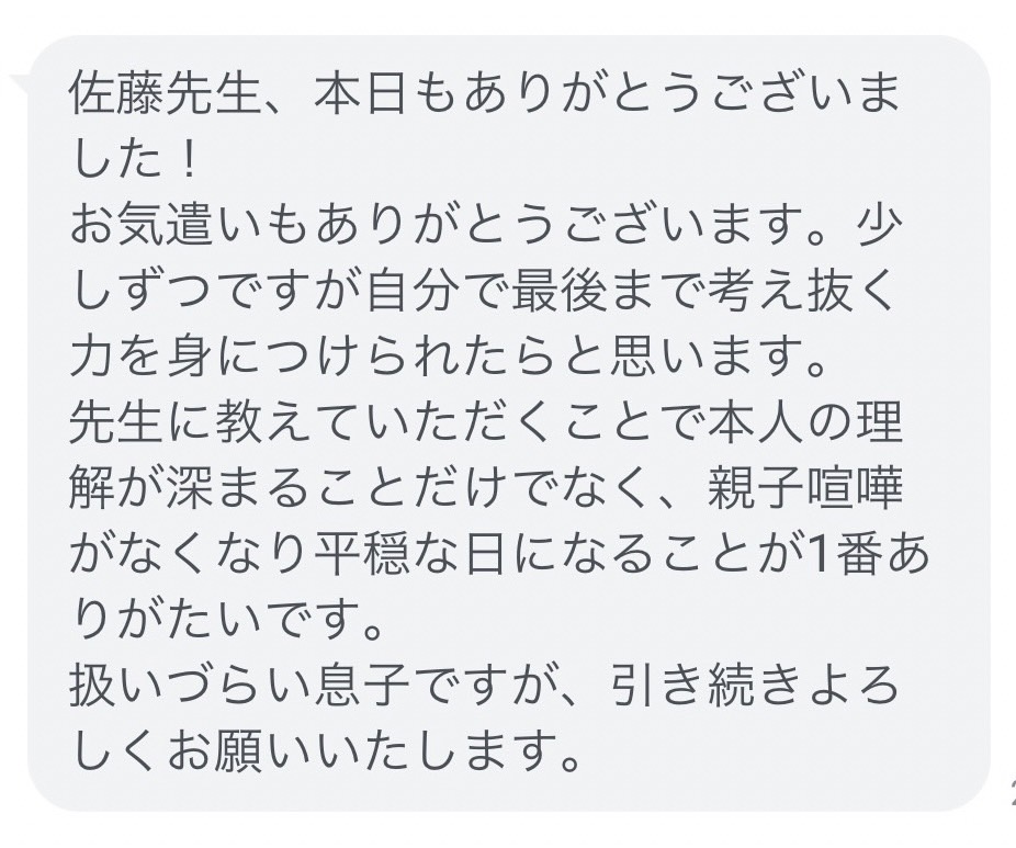 佐藤が家庭教師を担当したご家庭のお母さまから実際にいただいた声です。お子さまは中学受験を目指している、反抗期真っ盛りの小学生の男の子でしたが、家庭教師をつけたことにより親子喧嘩が劇的に減ったとの報告をいただきました。